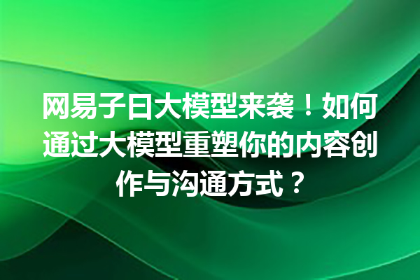 网易子曰大模型来袭!如何通过大模型重塑你的内容创作与沟通方式?