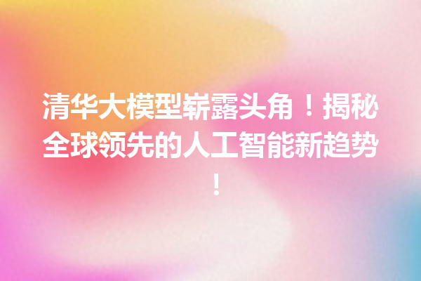 清华大模型崭露头角!揭秘全球领先的人工智能新趋势!