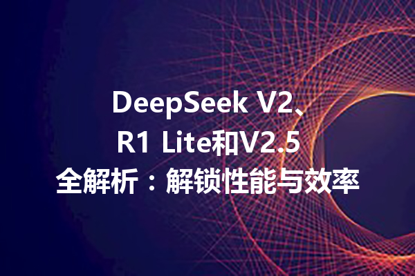 DeepSeek V2、R1 Lite和V2.5全解析:解锁性能与效率