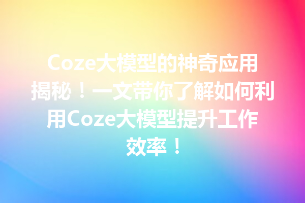 Coze大模型的神奇应用揭秘!一文带你了解如何利用Coze大模型提升工作效率!
