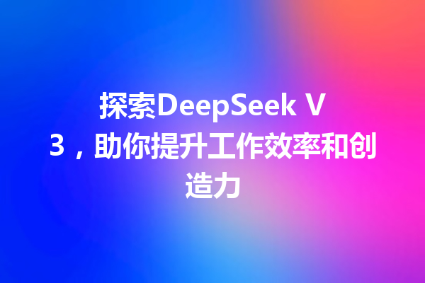 探索DeepSeek V3,助你提升工作效率和创造力