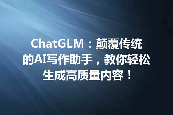 ChatGLM:颠覆传统的AI写作助手,教你轻松生成高质量内容!