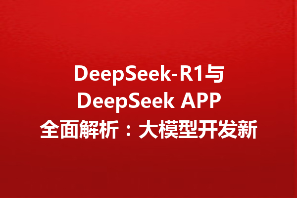 DeepSeek-R1与DeepSeek APP全面解析:大模型开发新