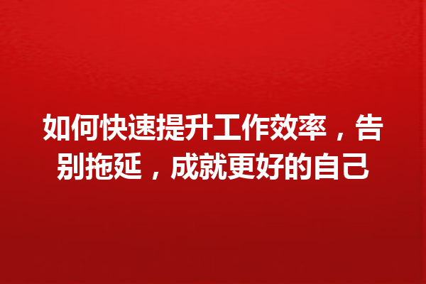 如何快速提升工作效率,告别拖延,成就更好的自己