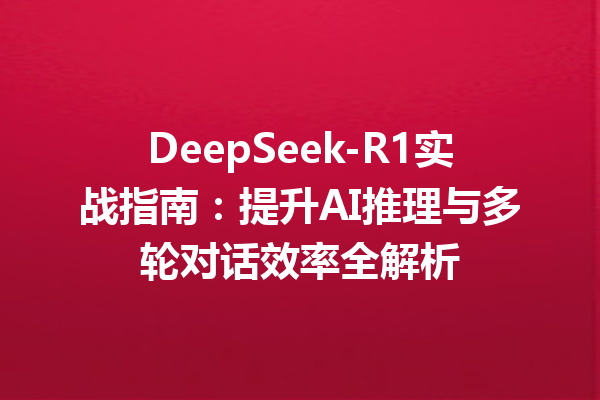 DeepSeek-R1实战指南:提升AI推理与多轮对话效率全解析