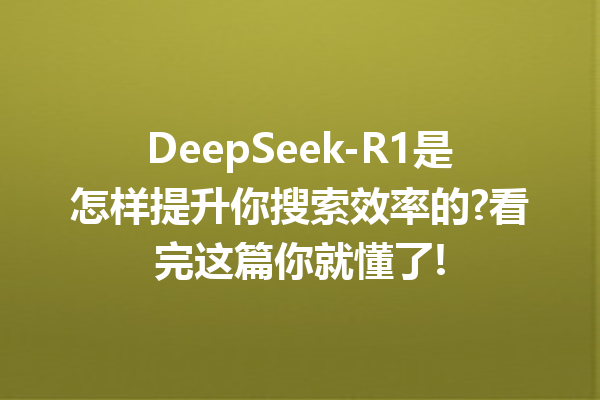 DeepSeek-R1是怎样提升你搜索效率的?看完这篇你就懂了!