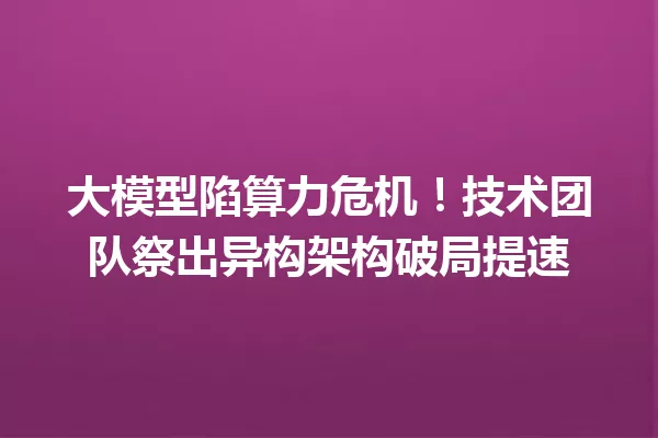 大模型陷算力危机!技术团队祭出异构架构破局提速