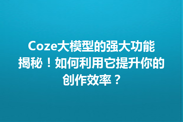 Coze大模型的强大功能揭秘!如何利用它提升你的创作效率?