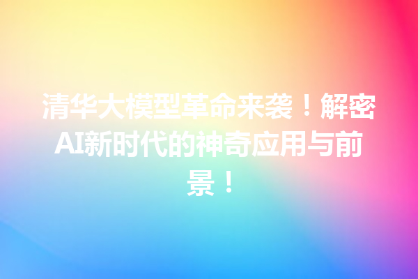 清华大模型革命来袭!解密AI新时代的神奇应用与前景!