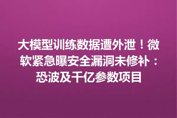 大模型训练数据遭外泄!微软紧急曝安全漏洞未修补:恐波及千亿参数项目