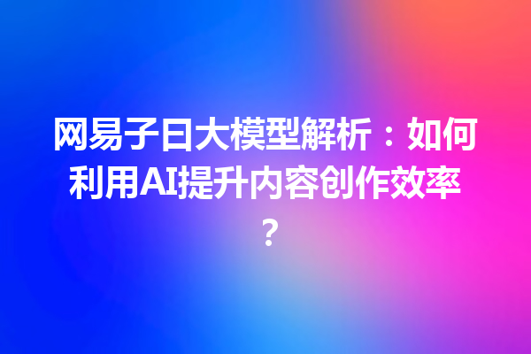 网易子曰大模型解析:如何利用AI提升内容创作效率?
