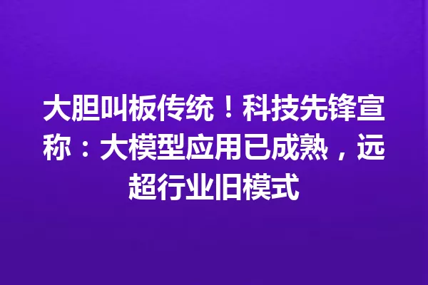 大胆叫板传统!科技先锋宣称:大模型应用已成熟,远超行业旧模式