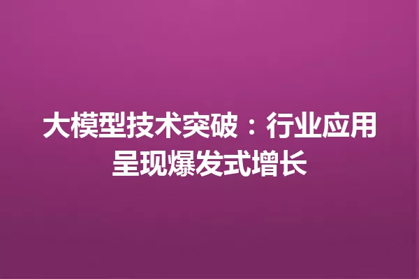 大模型技术突破:行业应用呈现爆发式增长