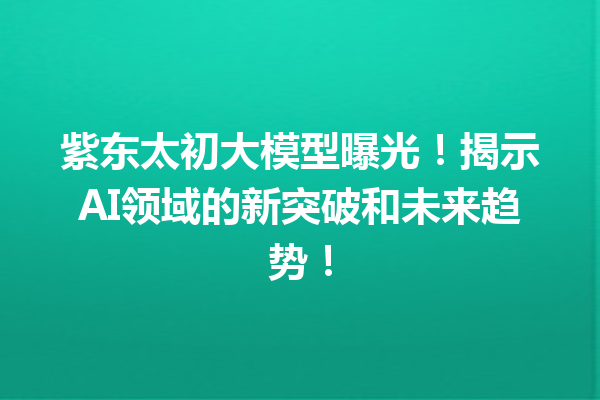 紫东太初大模型曝光!揭示AI领域的新突破和未来趋势!