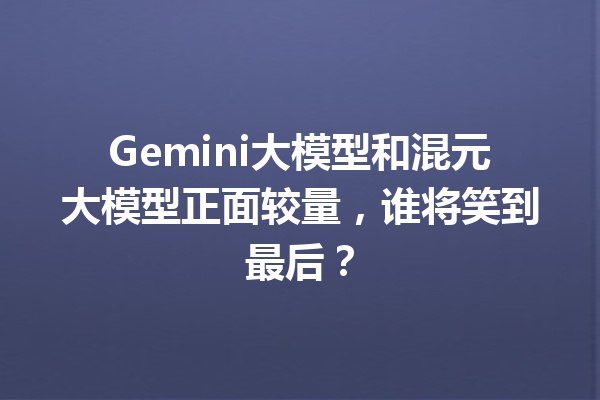 Gemini大模型和混元大模型正面较量,谁将笑到最后?