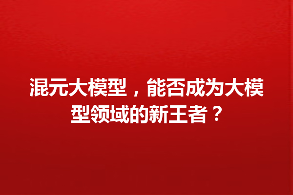 混元大模型,能否成为大模型领域的新王者?