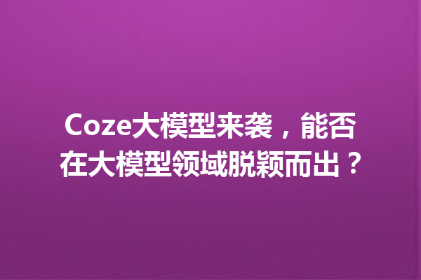 Coze大模型来袭,能否在大模型领域脱颖而出?