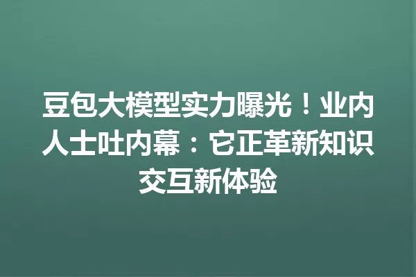 豆包大模型实力曝光!业内人士吐内幕:它正革新知识交互新体验