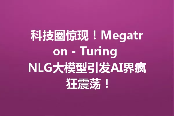 科技圈惊现!Megatron - Turing NLG大模型引发AI界疯狂震荡!
