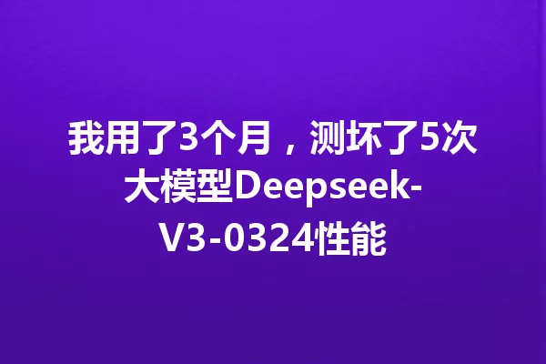 我用了3个月,测坏了5次大模型Deepseek-V3-0324性能