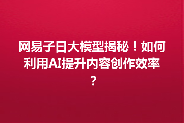 网易子曰大模型揭秘!如何利用AI提升内容创作效率?