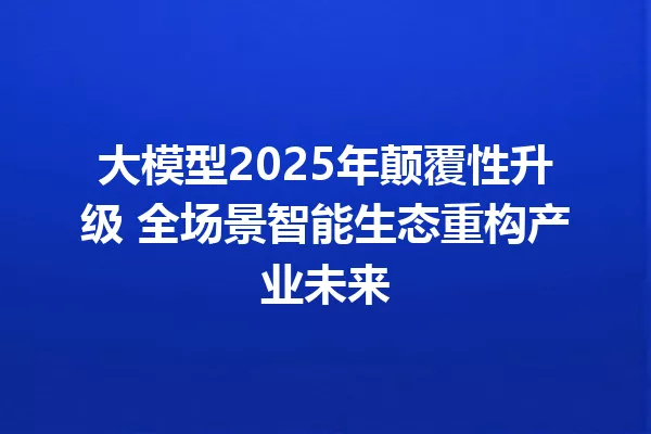 大模型2025年颠覆性升级 全场景智能生态重构产业未来