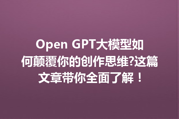 Open GPT大模型如何颠覆你的创作思维?这篇文章带你全面了解!