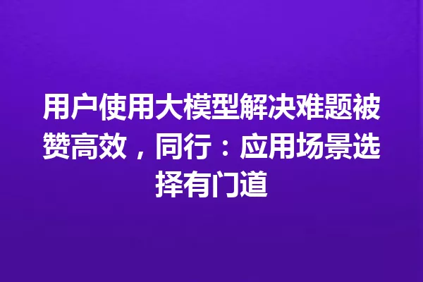 用户使用大模型解决难题被赞高效,同行:应用场景选择有门道
