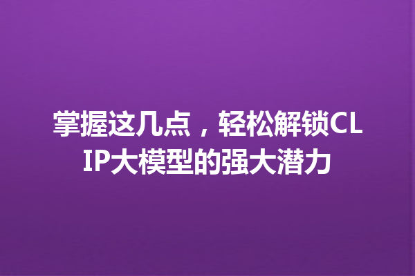 掌握这几点,轻松解锁CLIP大模型的强大潜力