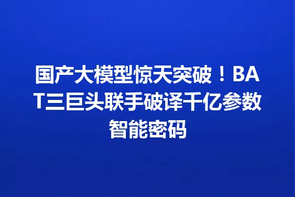国产大模型惊天突破!BAT三巨头联手破译千亿参数智能密码