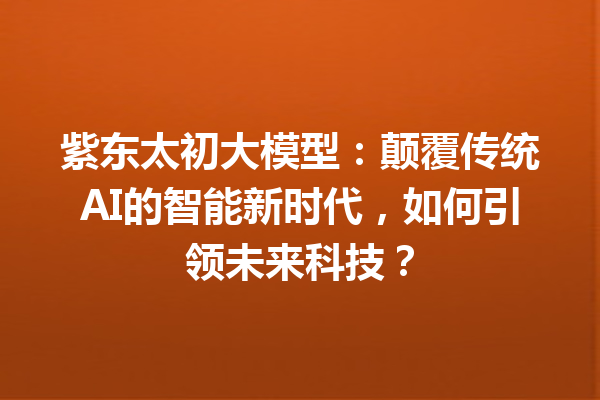 紫东太初大模型:颠覆传统AI的智能新时代,如何引领未来科技?