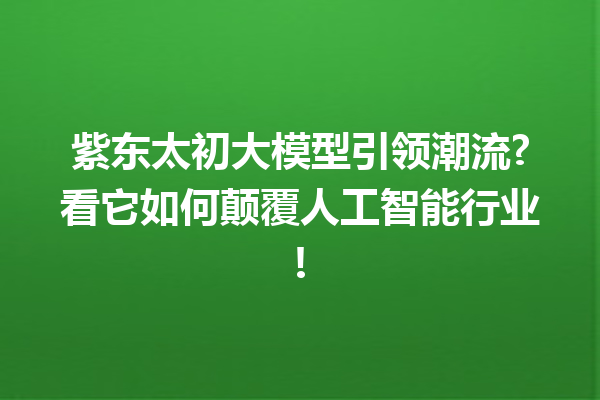 紫东太初大模型引领潮流?看它如何颠覆人工智能行业!