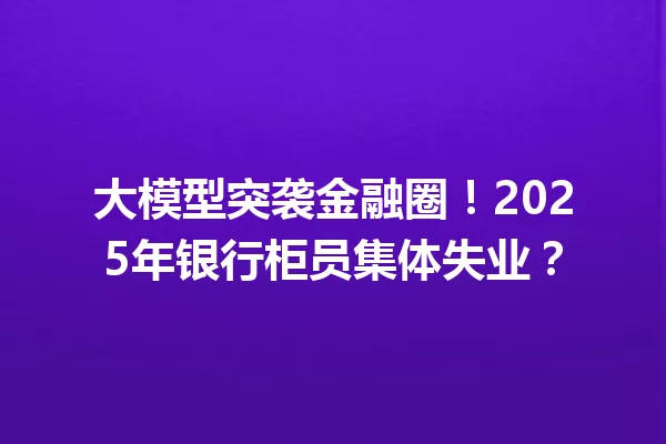 大模型突袭金融圈!2025年银行柜员集体失业?