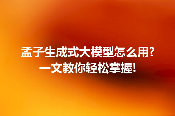孟子生成式大模型怎么用?一文教你轻松掌握!
