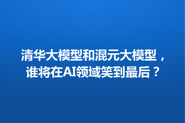 清华大模型和混元大模型,谁将在AI领域笑到最后?
