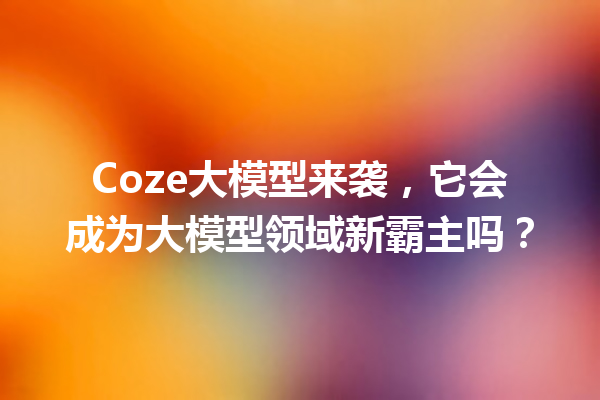 Coze大模型来袭,它会成为大模型领域新霸主吗?