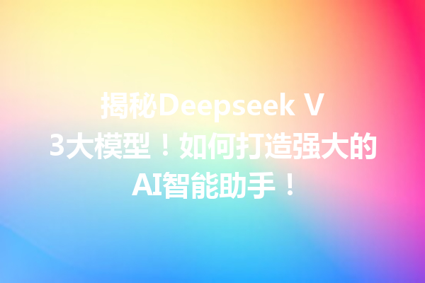 揭秘Deepseek V3大模型!如何打造强大的AI智能助手!