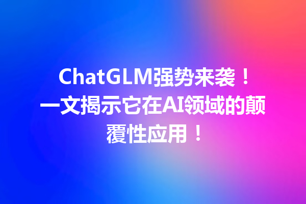ChatGLM强势来袭!一文揭示它在AI领域的颠覆性应用!