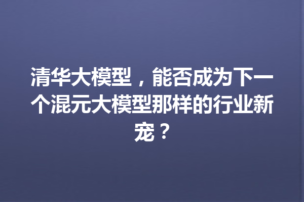 清华大模型,能否成为下一个混元大模型那样的行业新宠?
