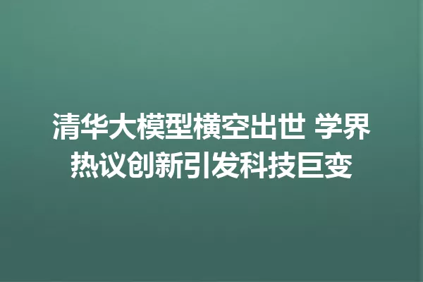 清华大模型横空出世 学界热议创新引发科技巨变