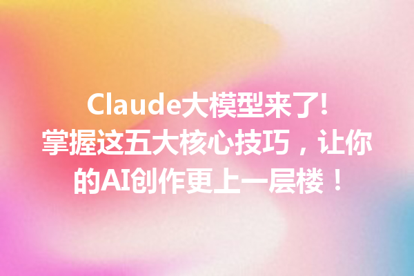 Claude大模型来了!掌握这五大核心技巧,让你的AI创作更上一层楼!