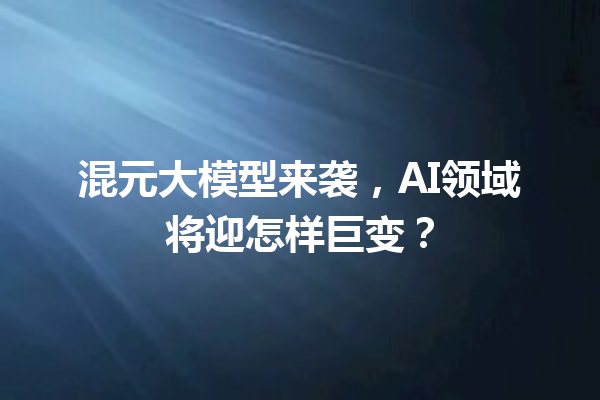 混元大模型来袭,AI领域将迎怎样巨变?