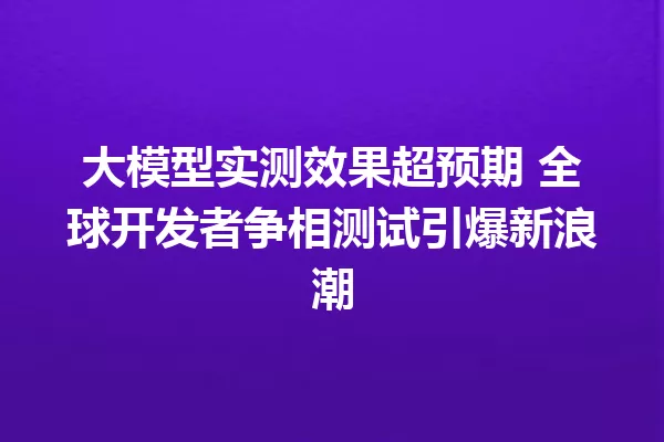 大模型实测效果超预期 全球开发者争相测试引爆新浪潮