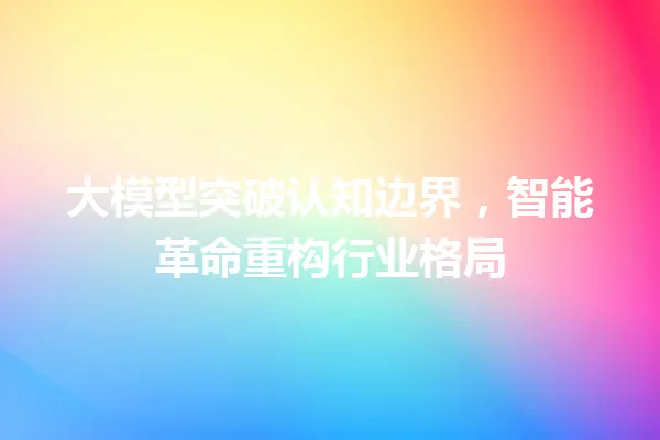 大模型突破认知边界,智能革命重构行业格局