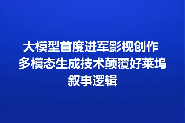 大模型首度进军影视创作 多模态生成技术颠覆好莱坞叙事逻辑
