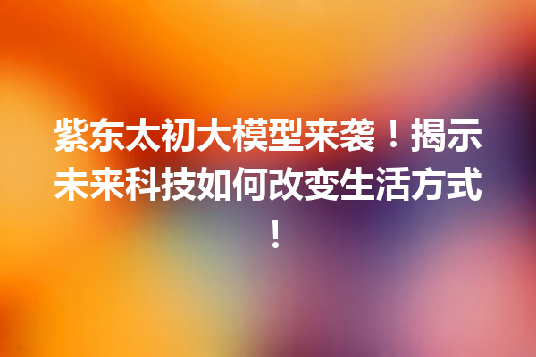 紫东太初大模型来袭!揭示未来科技如何改变生活方式!