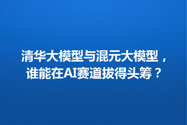 清华大模型与混元大模型,谁能在AI赛道拔得头筹?
