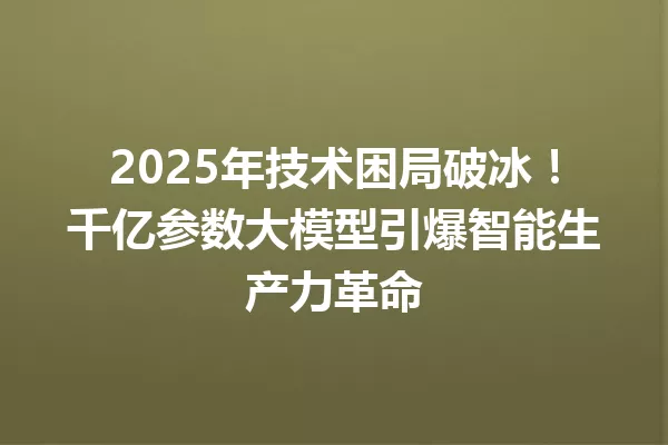 2025年技术困局破冰!千亿参数大模型引爆智能生产力革命