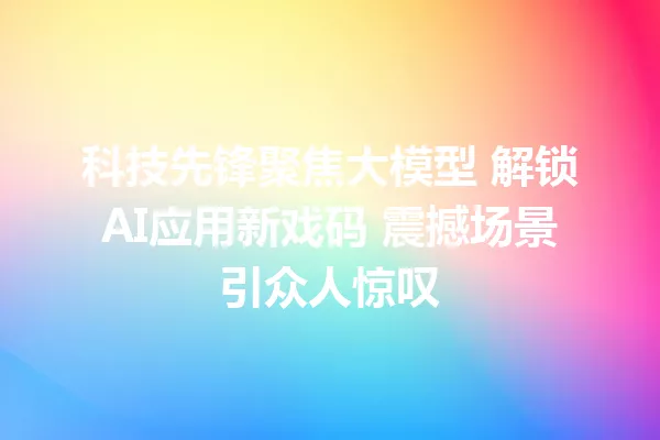 科技先锋聚焦大模型 解锁AI应用新戏码 震撼场景引众人惊叹