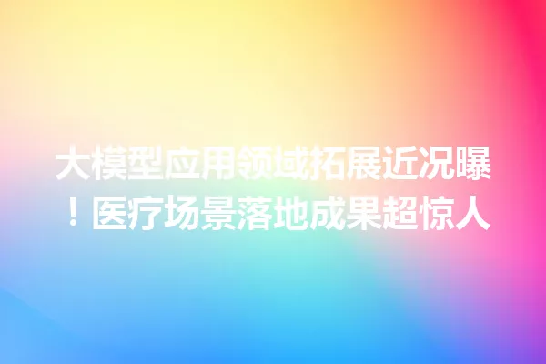 大模型应用领域拓展近况曝!医疗场景落地成果超惊人